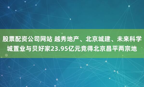 股票配资公司网站 越秀地产、北京城建、未来科学城置业与贝好家23.95亿元竞得北京昌平两宗地