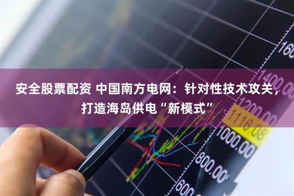 安全股票配资 中国南方电网：针对性技术攻关，打造海岛供电“新模式”