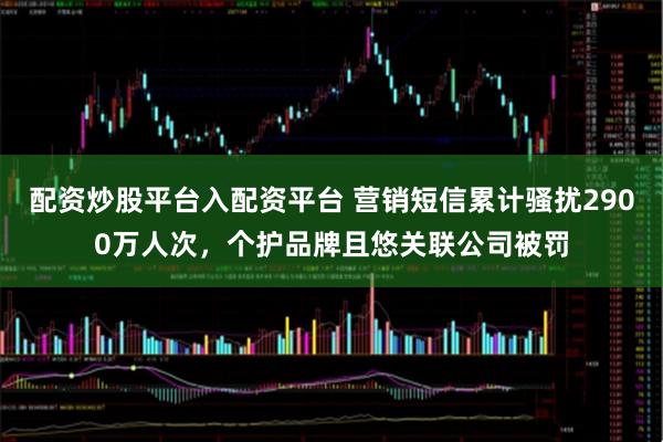 配资炒股平台入配资平台 营销短信累计骚扰2900万人次，个护品牌且悠关联公司被罚