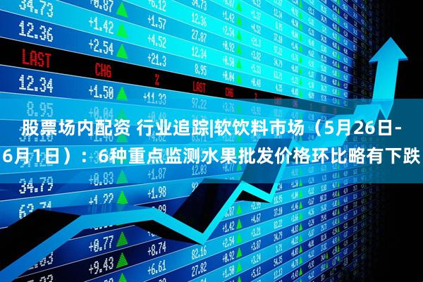 股票场内配资 行业追踪|软饮料市场（5月26日-6月1日）：6种重点监测水果批发价格环比略有下跌