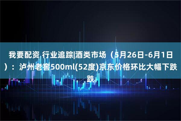 我要配资 行业追踪|酒类市场（5月26日-6月1日）：泸州老窖500ml(52度)京东价格环比大幅下跌