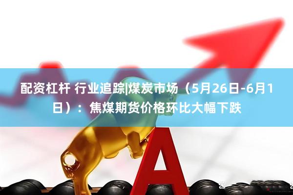 配资杠杆 行业追踪|煤炭市场（5月26日-6月1日）：焦煤期货价格环比大幅下跌