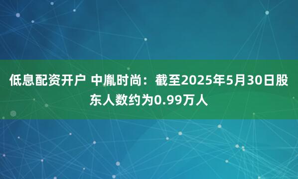 低息配资开户 中胤时尚：截至2025年5月30日股东人数约为0.99万人