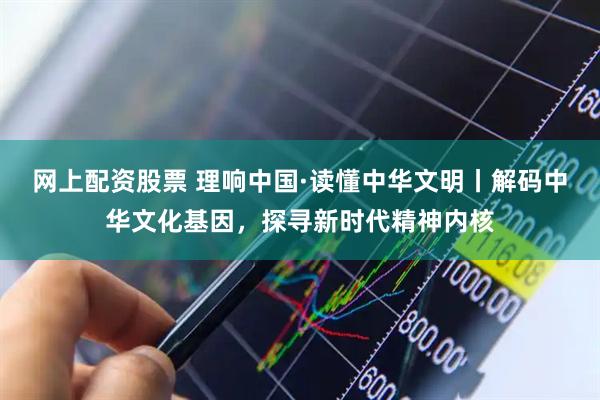 网上配资股票 理响中国·读懂中华文明丨解码中华文化基因，探寻新时代精神内核