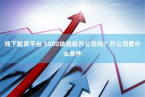 线下配资平台 5000块钱能开公司吗？开公司要什么条件