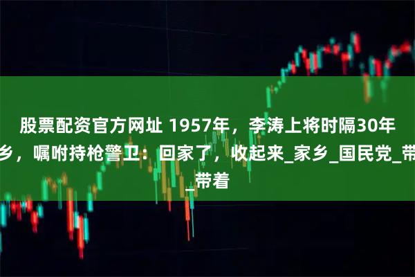 股票配资官方网址 1957年，李涛上将时隔30年回乡，嘱咐持枪警卫：回家了，收起来_家乡_国民党_带着