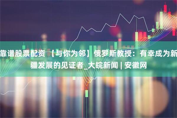 靠谱股票配资 【与你为邻】俄罗斯教授：有幸成为新疆发展的见证者_大皖新闻 | 安徽网