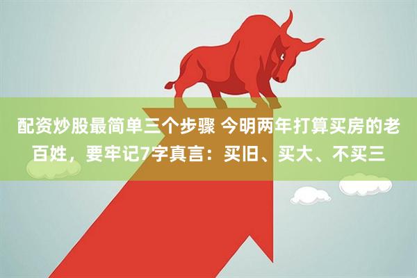 配资炒股最简单三个步骤 今明两年打算买房的老百姓，要牢记7字真言：买旧、买大、不买三