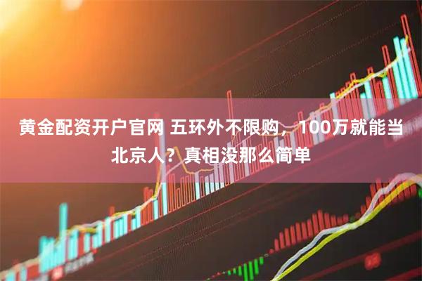 黄金配资开户官网 五环外不限购，100万就能当北京人？真相没那么简单