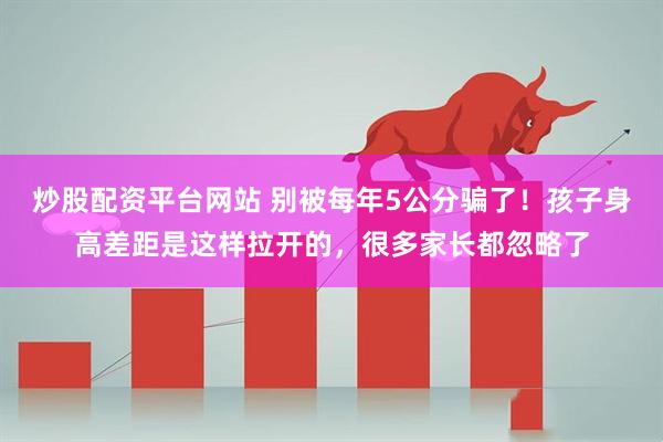 炒股配资平台网站 别被每年5公分骗了！孩子身高差距是这样拉开的，很多家长都忽略了