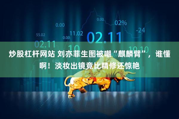 炒股杠杆网站 刘亦菲生图被嘲“麒麟臂”，谁懂啊！淡妆出镜竟比精修还惊艳