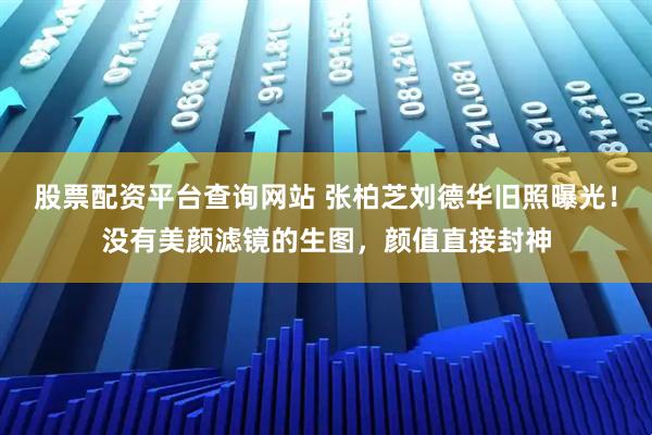 股票配资平台查询网站 张柏芝刘德华旧照曝光！没有美颜滤镜的生图，颜值直接封神
