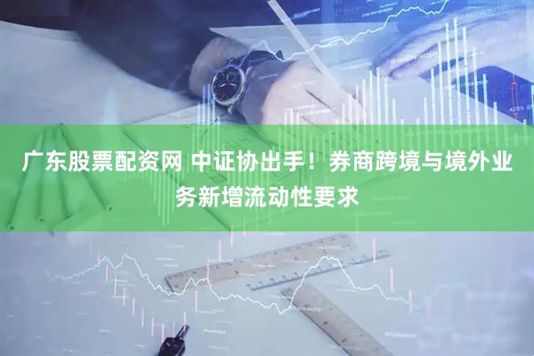 广东股票配资网 中证协出手！券商跨境与境外业务新增流动性要求