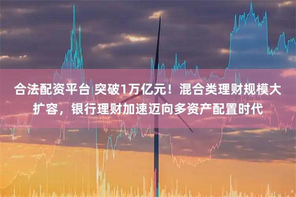 合法配资平台 突破1万亿元！混合类理财规模大扩容，银行理财加速迈向多资产配置时代